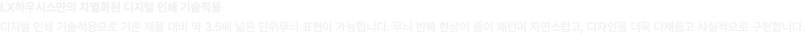 LX하우시스만의 차별화된 디지털 인쇄 기술적용 디지털 인쇄 기술적용으로 기존 제품 대비 약 3.5배 넓은 단위무늬 표현이 가능합니다. 무늬 반복 현상이 줄어 패턴이 자연스럽고, 디자인을 더욱 다채롭고 사실적으로...