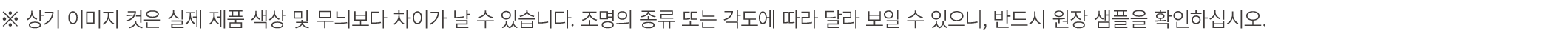※ 상기 이미지 컷은 실제 제품 색상 및 무늬보다 차이가 날 수 있습니다. 조명의 종류 또는 각도에 따라 달라 보일 수 있으니, 반드시 원장 샘플을 확인하십시오.