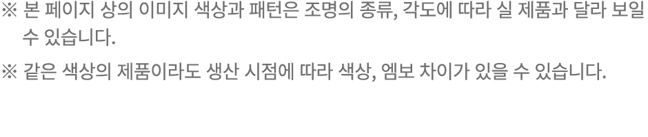 ※ 본 페이지 상의 이미지 색상과 패턴은 조명의 종류, 각도에 따라 실 제품과 달라 보일 수 있습니다. ※ 같은 색상의 제품이라도 생산 시점에 따라 색상, 엠보 차이가 있을 수 있습니다.