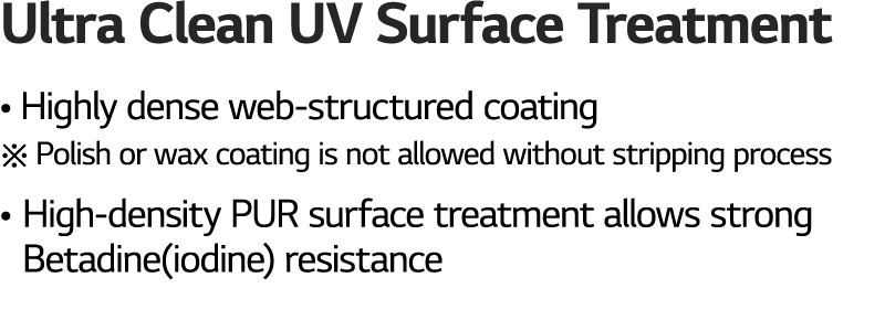 Ultra Clean UV Surface Treatment • Highly dense web structured coating ※ Polish or wax coating is not allowed without...