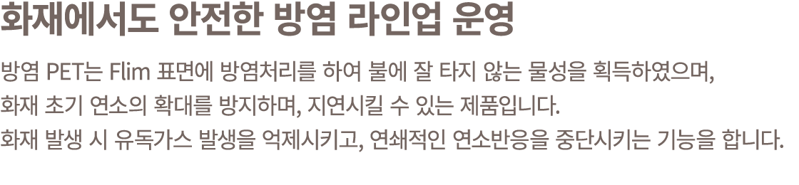화재에서도 안전한 방염 라인업 운영 방염 PET는 Flim 표면에 방염처리를 하여 불에 잘 타지 않는 물성을 획득하였으며, 화재 초기 연소의 확대를 방지하며, 지연시킬 수 있는 제품입니다. 화재 발생 시 유독가...