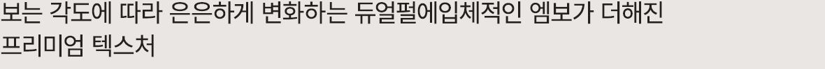 보는 각도에 따라 은은하게 변화하는 듀얼펄에입체적인 엠보가 더해진 프리미엄 텍스처