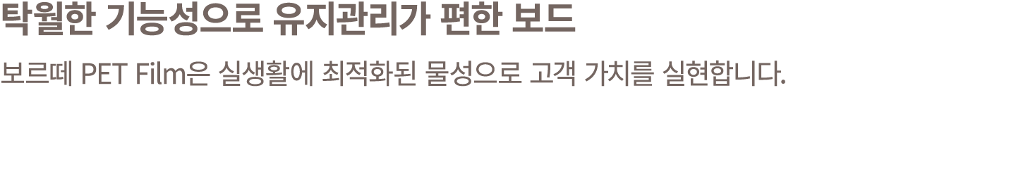 탁월한 기능성으로 유지관리가 편한 보드 보르떼 PET Film은 실생활에 최적화된 물성으로 고객 가치를 실현합니다.
