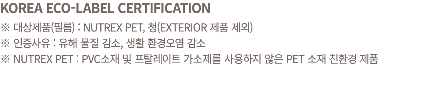 KOREA ECO LABEL CERTIFICATION ※ 대상제품(필름) : NUTREX PET, 청(EXTERIOR 제품 제외) ※ 인증사유 : 유해 물질 감소, 생활 환경오염 감소 ※ NUTREX PET :...