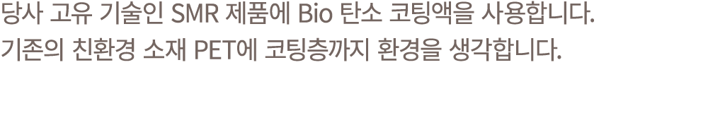 당사 고유 기술인 SMR 제품에 Bio 탄소 코팅액을 사용합니다. 기존의 친환경 소재 PET에 코팅층까지 환경을 생각합니다.