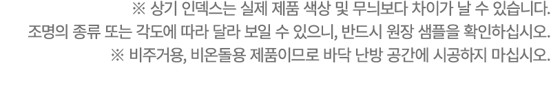 ※ 상기 인덱스는 실제 제품 색상 및 무늬보다 차이가 날 수 있습니다. 조명의 종류 또는 각도에 따라 달라 보일 수 있으니, 반드시 원장 샘플을 확인하십시오. ※ 비주거용, 비온돌용 제품이므로 바닥 난방 공간에...