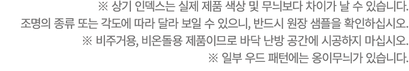 ※ 상기 인덱스는 실제 제품 색상 및 무늬보다 차이가 날 수 있습니다. 조명의 종류 또는 각도에 따라 달라 보일 수 있으니, 반드시 원장 샘플을 확인하십시오. ※ 비주거용, 비온돌용 제품이므로 바닥 난방 공간에...