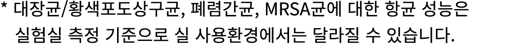 * 대장균/황색포도상구균, 폐렴간균, MRSA균에 대한 항균 성능은 실험실 측정 기준으로 실 사용환경에서는 달라질 수 있습니다.