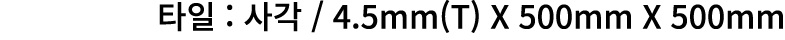 타일 : 사각 / 4.5mm(T) X 500mm X 500mm