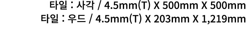 타일 : 사각 / 4.5mm(T) X 500mm X 500mm 타일 : 우드 / 4.5mm(T) X 203mm X 1,219mm