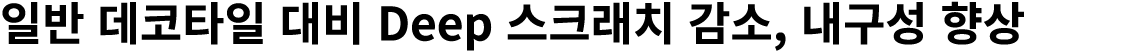 일반 데코타일 대비 Deep 스크래치 감소, 내구성 향상