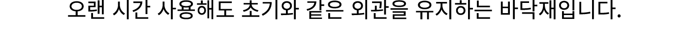 오랜 시간 사용해도 초기와 같은 외관을 유지하는 바닥재입니다.