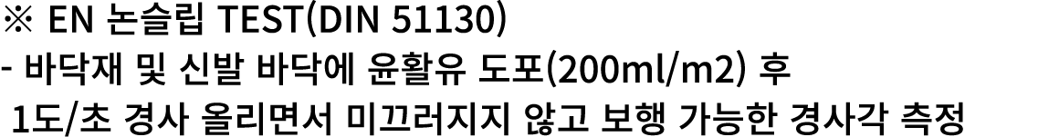 ※ EN 논슬립 TEST(DIN 51130) 바닥재 및 신발 바닥에 윤활유 도포(200ml/m2) 후 1도/초 경사 올리면서 미끄러지지 않고 보행 가능한 경사각 측정