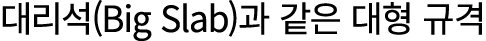 대리석(Big Slab)과 같은 대형 규격