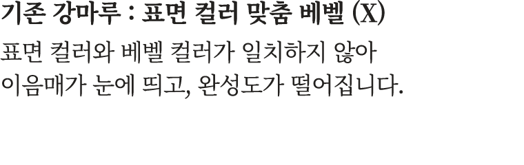 기존 강마루 : 표면 컬러 맞춤 베벨 (X) 표면 컬러와 베벨 컬러가 일치하지 않아 이음매가 눈에 띄고, 완성도가 떨어집니다.