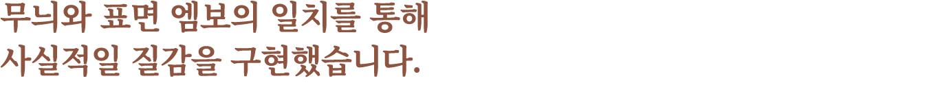 무늬와 표면 엠보의 일치를 통해 사실적일 질감을 구현했습니다.