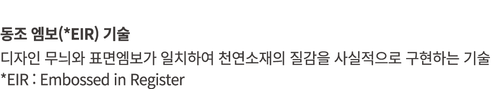 동조 엠보(*EIR) 기술 디자인 무늬와 표면엠보가 일치하여 천연소재의 질감을 사실적으로 구현하는 기술 *EIR : Embossed in Register