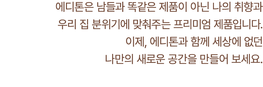 에디톤은 남들과 똑같은 제품이 아닌 나의 취향과 우리 집 분위기에 맞춰주는 프리미엄 제품입니다. 이제, 에디톤과 함께 세상에 없던 나만의 새로운 공간을 만들어 보세요.