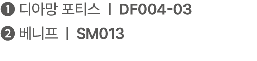 ❶ 디아망 포티스 | DF004 03 ❷ 베니프 | SM013