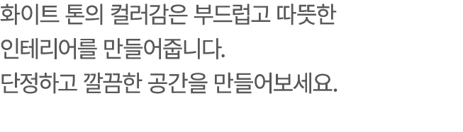 화이트 톤의 컬러감은 부드럽고 따뜻한 인테리어를 만들어줍니다. 단정하고 깔끔한 공간을 만들어보세요.