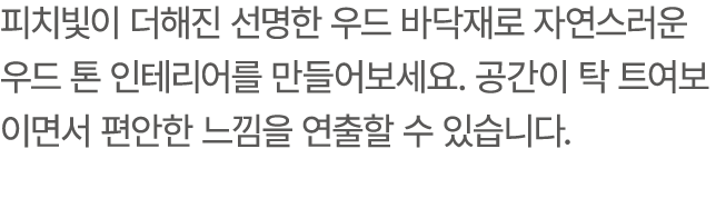 피치빛이 더해진 선명한 우드 바닥재로 자연스러운 우드 톤 인테리어를 만들어보세요. 공간이 탁 트여보이면서 편안한 느낌을 연출할 수 있습니다.