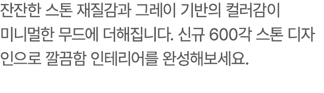 잔잔한 스톤 재질감과 그레이 기반의 컬러감이 미니멀한 무드에 더해집니다. 신규 600각 스톤 디자인으로 깔끔함 인테리어를 완성해보세요.