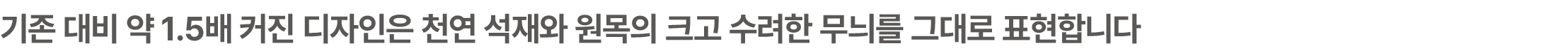 기존 대비 약 1.5배 커진 디자인은 천연 석재와 원목의 크고 수려한 무늬를 그대로 표현합니다