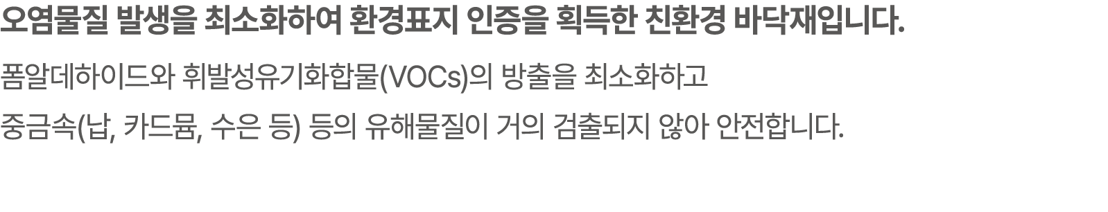 오염물질 발생을 최소화하여 환경표지 인증을 획득한 친환경 바닥재입니다. 폼알데하이드와 휘발성유기화합물(VOCs)의 방출을 최소화하고 중금속(납, 카드뮴, 수은 등) 등의 유해물질이 거의 검출되지 않아 안전합니다.