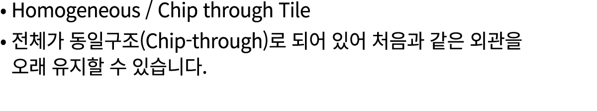 • Homogeneous / Chip through Tile • 전체가 동일구조(Chip through)로 되어 있어 처음과 같은 외관을 • 오래 유지할 수 있습니다.