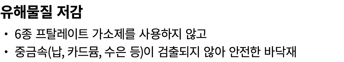 유해물질 저감 ・ 6종 프탈레이트 가소제를 사용하지 않고 ・ 중금속(납, 카드뮴, 수은 등)이 검출되지 않아 안전한 바닥재 