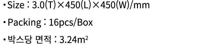 ・Size : 3.0(T)×450(L)×450(W)/mm ・Packing : 16pcs/Box ・박스당 면적 : 3.24m2