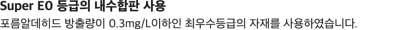 Super E0 등급의 내수합판 사용 포름알데히드 방출량이 0.3mg/L이하인 최우수등급의 자재를 사용하였습니다. 