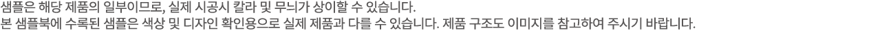 샘플은 해당 제품의 일부이므로, 실제 시공시 칼라 및 무늬가 상이할 수 있습니다. 본 샘플북에 수록된 샘플은 색상 및 디자인 확인용으로 실제 제품과 다를 수 있습니다. 제품 구조도 이미지를 참고하여 주시기 바랍니다.
