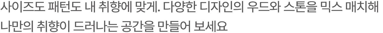 사이즈도 패턴도 내 취향에 맞게. 다양한 디자인의 우드와 스톤을 믹스 매치해 나만의 취향이 드러나는 공간을 만들어 보세요