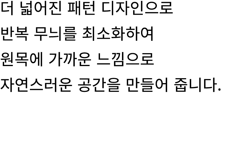 더 넓어진 패턴 디자인으로 반복 무늬를 최소화하여 원목에 가까운 느낌으로 자연스러운 공간을 만들어 줍니다.
