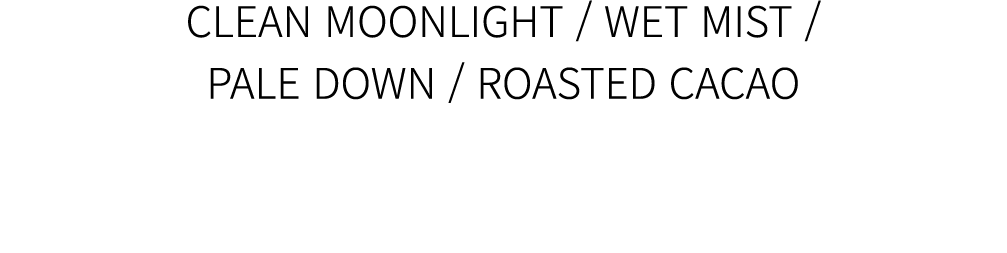 CLEAN MOONLIGHT / WET MIST / PALE DOWN / ROASTED CACAO