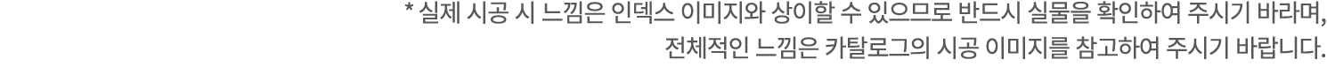 * 실제 시공 시 느낌은 인덱스 이미지와 상이할 수 있으므로 반드시 실물을 확인하여 주시기 바라며, 전체적인 느낌은 카탈로그의 시공 이미지를 참고하여 주시기 바랍니다.