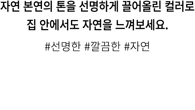 자연 본연의 톤을 선명하게 끌어올린 컬러로 집 안에서도 자연을 느껴보세요. #선명한 #깔끔한 #자연