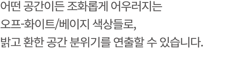 어떤 공간이든 조화롭게 어우러지는 오프 화이트/베이지 색상들로, 밝고 환한 공간 분위기를 연출할 수 있습니다.