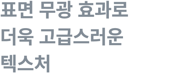 표면 무광 효과로 더욱 고급스러운 텍스처