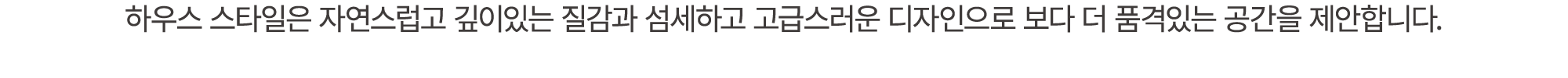 하우스 스타일은 자연스럽고 깊이있는 질감과 섬세하고 고급스러운 디자인으로 보다 더 품격있는 공간을 제안합니다.