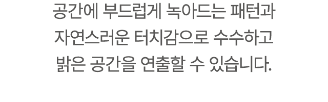 공간에 부드럽게 녹아드는 패턴과 자연스러운 터치감으로 수수하고 밝은 공간을 연출할 수 있습니다.
