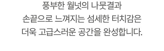 풍부한 월넛의 나뭇결과 손끝으로 느껴지는 섬세한 터치감은 더욱 고급스러운 공간을 완성합니다.