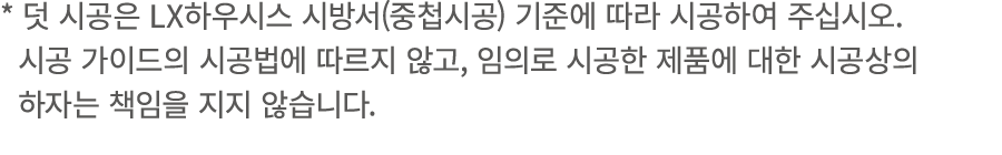* 덧 시공은 LX하우시스 시방서(중첩시공) 기준에 따라 시공하여 주십시오. 시공 가이드의 시공법에 따르지 않고, 임의로 시공한 제품에 대한 시공상의 하자는 책임을 지지 않습니다.