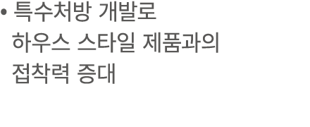 • 특수처방 개발로 하우스 스타일 제품과의 접착력 증대