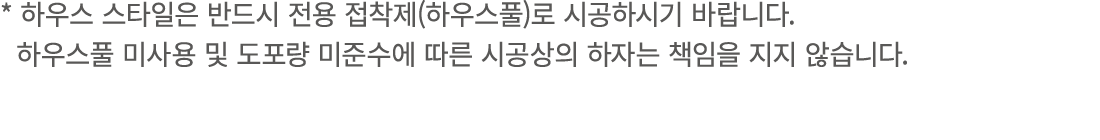 * 하우스 스타일은 반드시 전용 접착제(하우스풀)로 시공하시기 바랍니다. 하우스풀 미사용 및 도포량 미준수에 따른 시공상의 하자는 책임을 지지 않습니다.