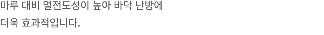 마루 대비 열전도성이 높아 바닥 난방에 더욱 효과적입니다.