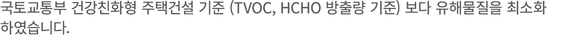 국토교통부 건강친화형 주택건설 기준 (TVOC, HCHO 방출량 기준) 보다 유해물질을 최소화 하였습니다. 