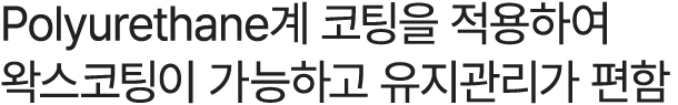 Polyurethane계 코팅을 적용하여 왁스코팅이 가능하고 유지관리가 편함