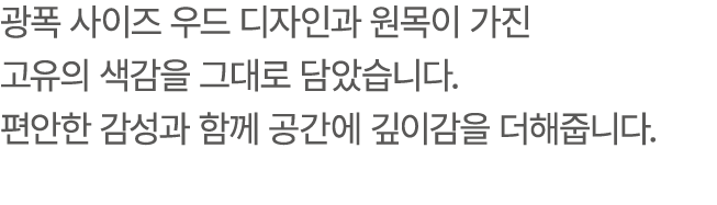 광폭 사이즈 우드 디자인과 원목이 가진 고유의 색감을 그대로 담았습니다. 편안한 감성과 함께 공간에 깊이감을 더해줍니다.